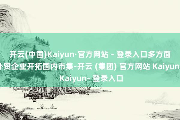 开云(中国)Kaiyun·官方网站 - 登录入口多方面合力鼓动外贸企业开拓国内市集-开云 (集团) 官方网站 Kaiyun- 登录入口