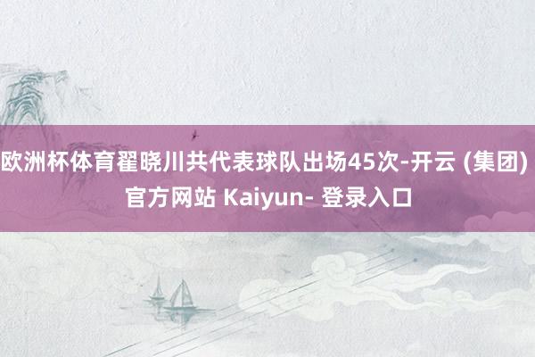 欧洲杯体育翟晓川共代表球队出场45次-开云 (集团) 官方网站 Kaiyun- 登录入口