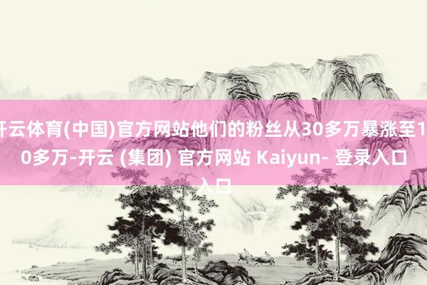 开云体育(中国)官方网站他们的粉丝从30多万暴涨至170多万-开云 (集团) 官方网站 Kaiyun- 登录入口