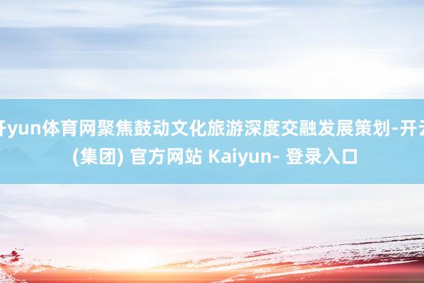 开yun体育网聚焦鼓动文化旅游深度交融发展策划-开云 (集团) 官方网站 Kaiyun- 登录入口