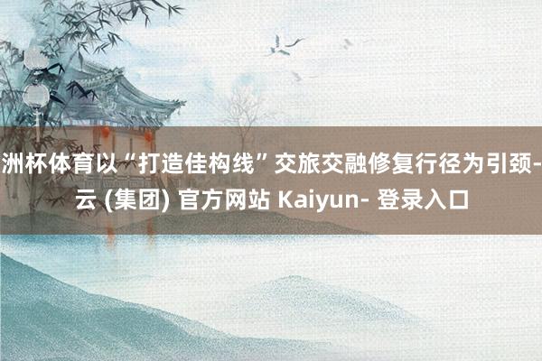 欧洲杯体育以“打造佳构线”交旅交融修复行径为引颈-开云 (集团) 官方网站 Kaiyun- 登录入口