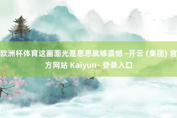 欧洲杯体育这画面光是思思就够震憾 -开云 (集团) 官方网站 Kaiyun- 登录入口