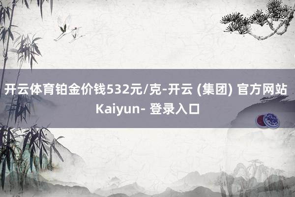 开云体育铂金价钱532元/克-开云 (集团) 官方网站 Kaiyun- 登录入口