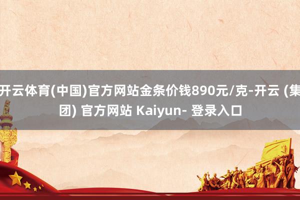 开云体育(中国)官方网站金条价钱890元/克-开云 (集团) 官方网站 Kaiyun- 登录入口