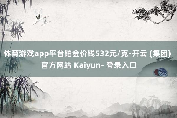 体育游戏app平台铂金价钱532元/克-开云 (集团) 官方网站 Kaiyun- 登录入口