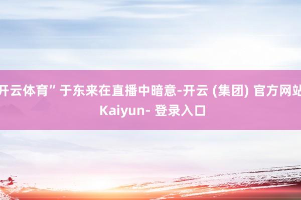 开云体育”于东来在直播中暗意-开云 (集团) 官方网站 Kaiyun- 登录入口