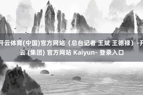 开云体育(中国)官方网站（总台记者 王斌 王德禄）-开云 (集团) 官方网站 Kaiyun- 登录入口