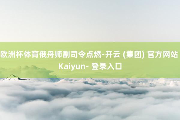 欧洲杯体育俄舟师副司令点燃-开云 (集团) 官方网站 Kaiyun- 登录入口