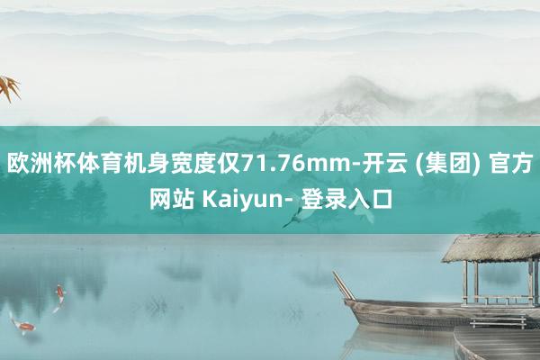 欧洲杯体育机身宽度仅71.76mm-开云 (集团) 官方网站 Kaiyun- 登录入口