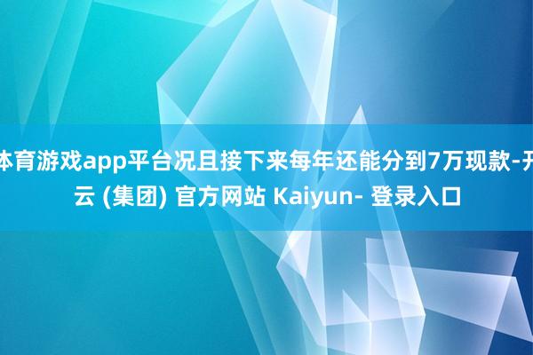 体育游戏app平台况且接下来每年还能分到7万现款-开云 (集团) 官方网站 Kaiyun- 登录入口