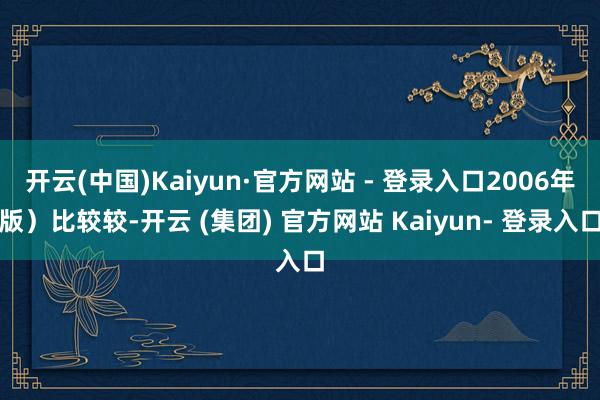 开云(中国)Kaiyun·官方网站 - 登录入口2006年版）比较较-开云 (集团) 官方网站 Kaiyun- 登录入口