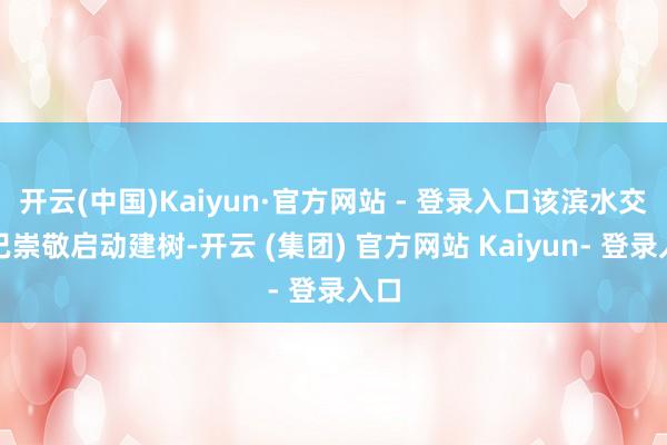 开云(中国)Kaiyun·官方网站 - 登录入口该滨水交易已崇敬启动建树-开云 (集团) 官方网站 Kaiyun- 登录入口