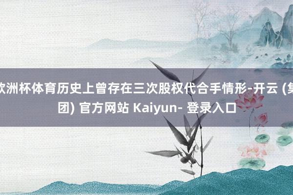 欧洲杯体育历史上曾存在三次股权代合手情形-开云 (集团) 官方网站 Kaiyun- 登录入口