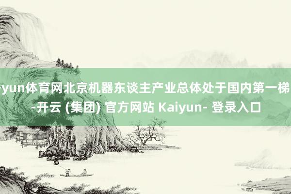 开yun体育网北京机器东谈主产业总体处于国内第一梯队-开云 (集团) 官方网站 Kaiyun- 登录入口