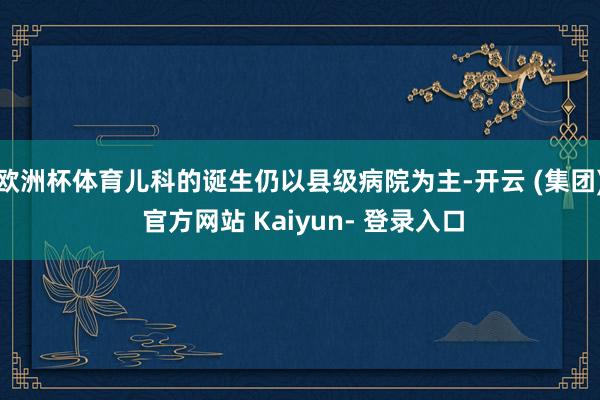 欧洲杯体育儿科的诞生仍以县级病院为主-开云 (集团) 官方网站 Kaiyun- 登录入口