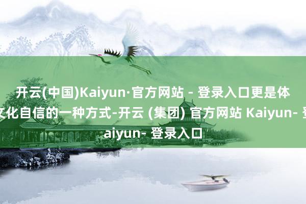开云(中国)Kaiyun·官方网站 - 登录入口更是体现咱们文化自信的一种方式-开云 (集团) 官方网站 Kaiyun- 登录入口