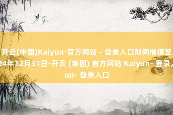 开云(中国)Kaiyun·官方网站 - 登录入口期间揣摸至2024年12月31日-开云 (集团) 官方网站 Kaiyun- 登录入口