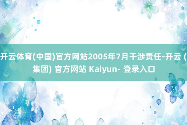 开云体育(中国)官方网站2005年7月干涉责任-开云 (集团) 官方网站 Kaiyun- 登录入口