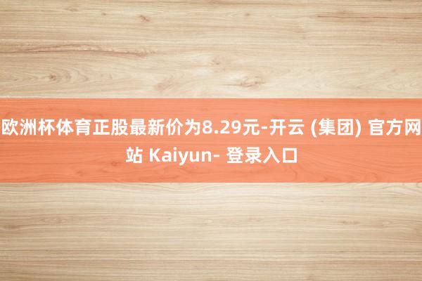 欧洲杯体育正股最新价为8.29元-开云 (集团) 官方网站 Kaiyun- 登录入口
