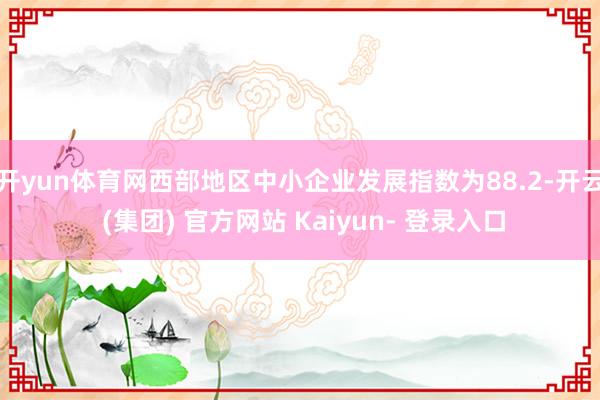 开yun体育网西部地区中小企业发展指数为88.2-开云 (集团) 官方网站 Kaiyun- 登录入口