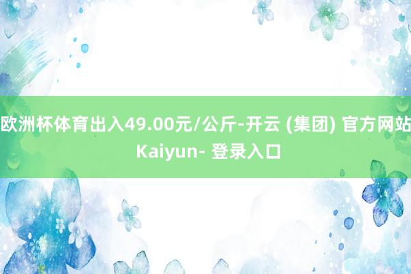 欧洲杯体育出入49.00元/公斤-开云 (集团) 官方网站 Kaiyun- 登录入口