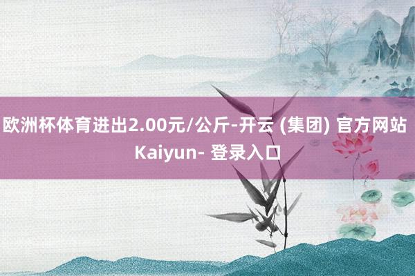 欧洲杯体育进出2.00元/公斤-开云 (集团) 官方网站 Kaiyun- 登录入口