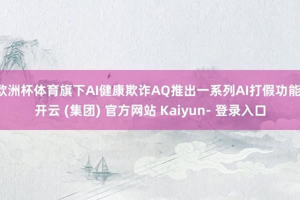 欧洲杯体育旗下AI健康欺诈AQ推出一系列AI打假功能-开云 (集团) 官方网站 Kaiyun- 登录入口