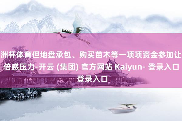 欧洲杯体育但地盘承包、购买苗木等一项项资金参加让他倍感压力-开云 (集团) 官方网站 Kaiyun- 登录入口