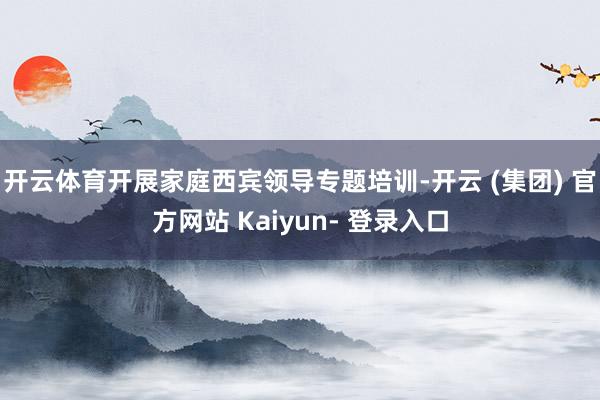 开云体育开展家庭西宾领导专题培训-开云 (集团) 官方网站 Kaiyun- 登录入口