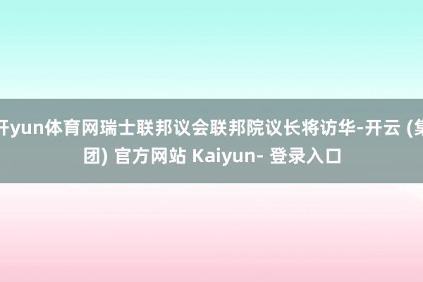 开yun体育网瑞士联邦议会联邦院议长将访华-开云 (集团) 官方网站 Kaiyun- 登录入口