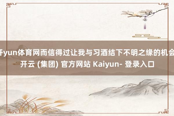 开yun体育网而信得过让我与习酒结下不明之缘的机会-开云 (集团) 官方网站 Kaiyun- 登录入口