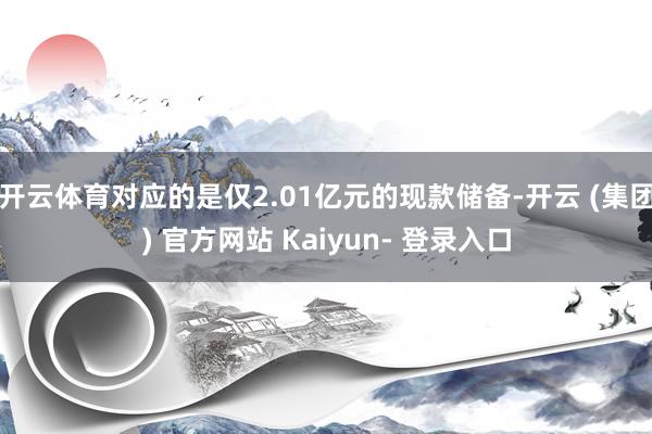 开云体育对应的是仅2.01亿元的现款储备-开云 (集团) 官方网站 Kaiyun- 登录入口