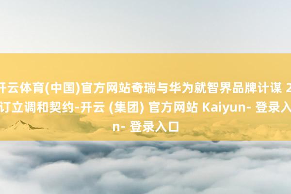 开云体育(中国)官方网站奇瑞与华为就智界品牌计谋 2.0 订立调和契约-开云 (集团) 官方网站 Kaiyun- 登录入口