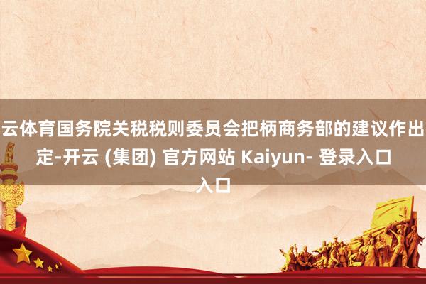 开云体育国务院关税税则委员会把柄商务部的建议作出决定-开云 (集团) 官方网站 Kaiyun- 登录入口