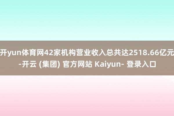 开yun体育网42家机构营业收入总共达2518.66亿元-开云 (集团) 官方网站 Kaiyun- 登录入口