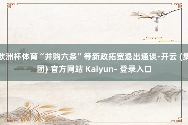 欧洲杯体育“并购六条”等新政拓宽退出通谈-开云 (集团) 官方网站 Kaiyun- 登录入口