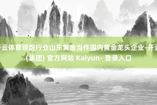 开云体育领跑行业山东黄金当作国内黄金龙头企业-开云 (集团) 官方网站 Kaiyun- 登录入口