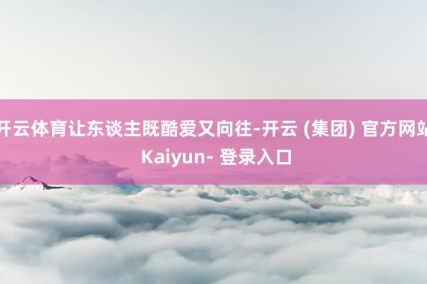 开云体育让东谈主既酷爱又向往-开云 (集团) 官方网站 Kaiyun- 登录入口