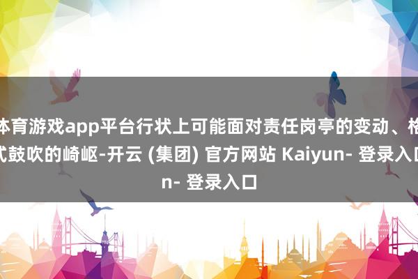 体育游戏app平台行状上可能面对责任岗亭的变动、格式鼓吹的崎岖-开云 (集团) 官方网站 Kaiyun- 登录入口