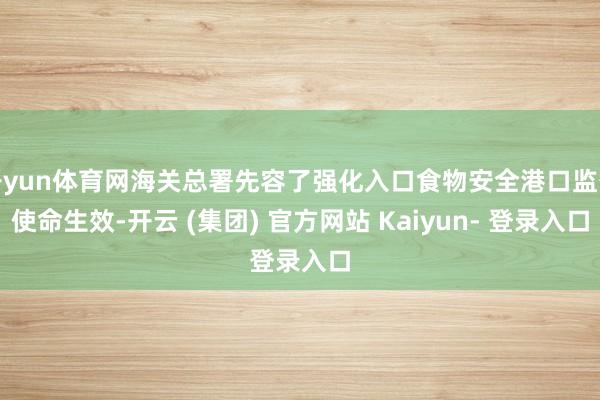 开yun体育网海关总署先容了强化入口食物安全港口监督使命生效-开云 (集团) 官方网站 Kaiyun- 登录入口