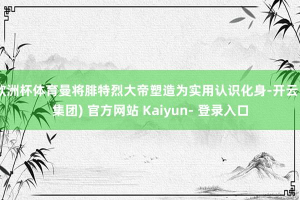 欧洲杯体育曼将腓特烈大帝塑造为实用认识化身-开云 (集团) 官方网站 Kaiyun- 登录入口
