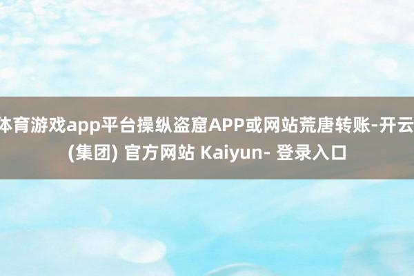 体育游戏app平台操纵盗窟APP或网站荒唐转账-开云 (集团) 官方网站 Kaiyun- 登录入口