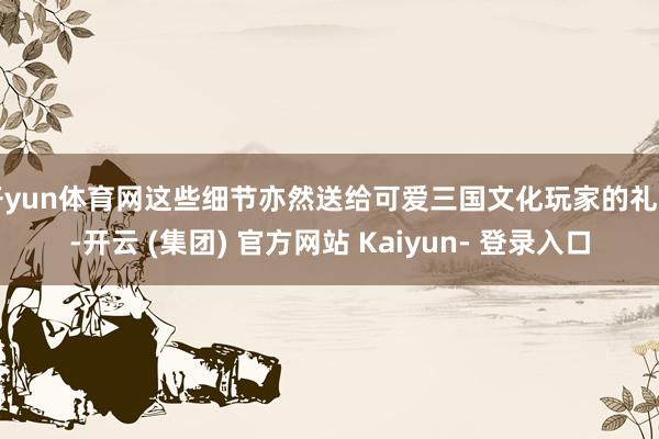 开yun体育网这些细节亦然送给可爱三国文化玩家的礼物-开云 (集团) 官方网站 Kaiyun- 登录入口