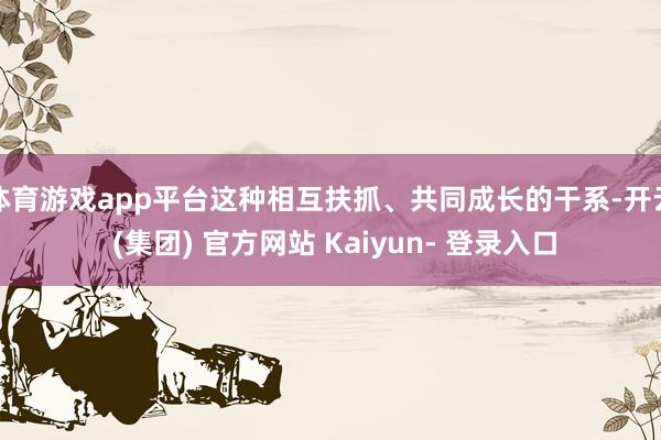 体育游戏app平台这种相互扶抓、共同成长的干系-开云 (集团) 官方网站 Kaiyun- 登录入口