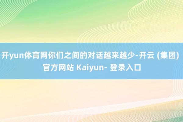 开yun体育网你们之间的对话越来越少-开云 (集团) 官方网站 Kaiyun- 登录入口