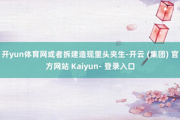 开yun体育网或者拆建造现里头夹生-开云 (集团) 官方网站 Kaiyun- 登录入口