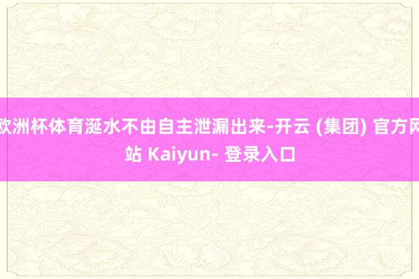 欧洲杯体育涎水不由自主泄漏出来-开云 (集团) 官方网站 Kaiyun- 登录入口