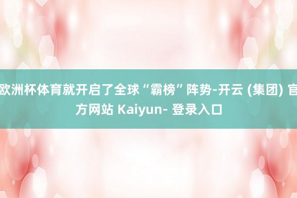 欧洲杯体育就开启了全球“霸榜”阵势-开云 (集团) 官方网站 Kaiyun- 登录入口