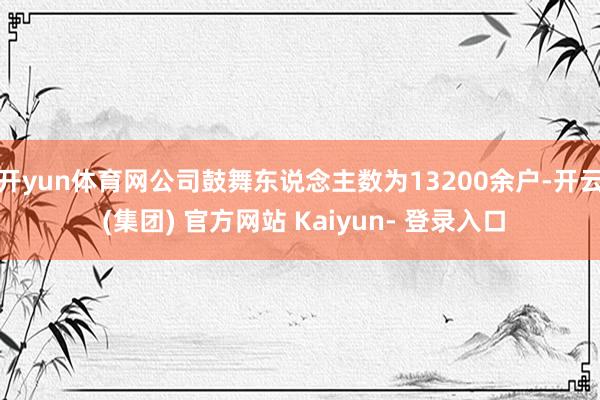 开yun体育网公司鼓舞东说念主数为13200余户-开云 (集团) 官方网站 Kaiyun- 登录入口
