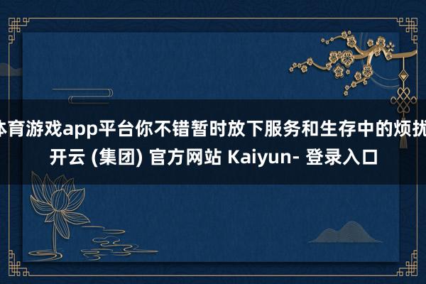 体育游戏app平台你不错暂时放下服务和生存中的烦扰-开云 (集团) 官方网站 Kaiyun- 登录入口